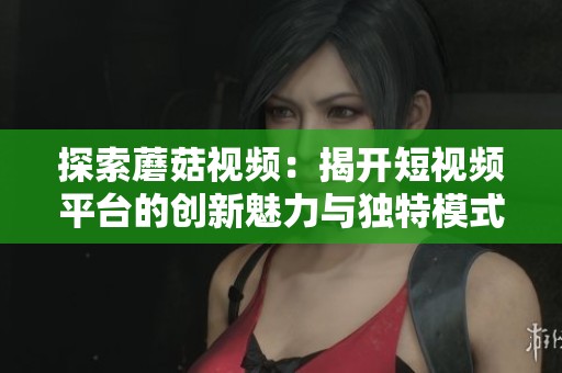 探索蘑菇视频：揭开短视频平台的创新魅力与独特模式