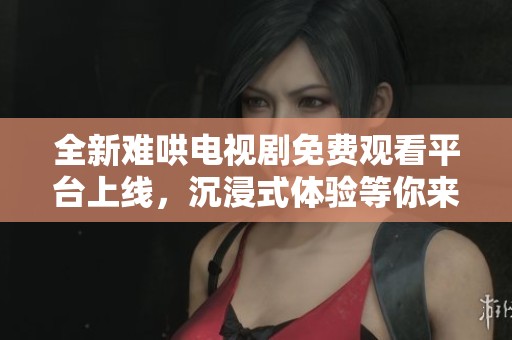 全新难哄电视剧免费观看平台上线，沉浸式体验等你来探索