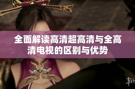 全面解读高清超高清与全高清电视的区别与优势