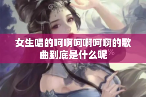 女生唱的呵啊呵啊呵啊的歌曲到底是什么呢