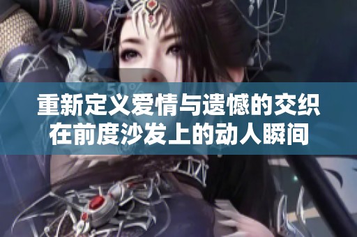 重新定义爱情与遗憾的交织在前度沙发上的动人瞬间