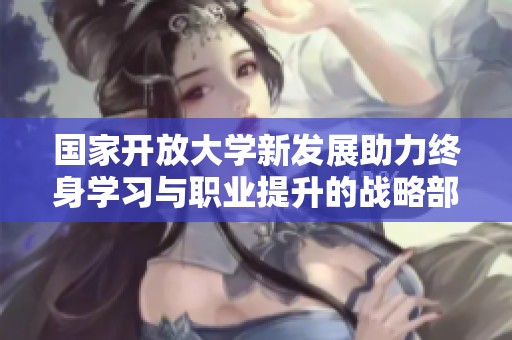 国家开放大学新发展助力终身学习与职业提升的战略部署解析