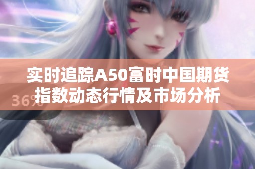 实时追踪A50富时中国期货指数动态行情及市场分析