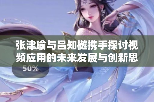 张津瑜与吕知樾携手探讨视频应用的未来发展与创新思路