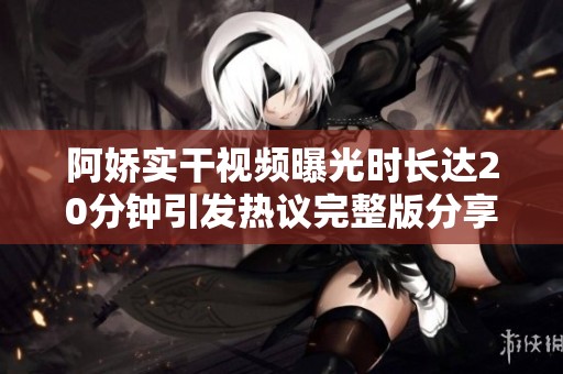 阿娇实干视频曝光时长达20分钟引发热议完整版分享