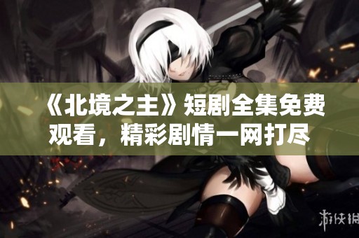 《北境之主》短剧全集免费观看，精彩剧情一网打尽