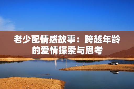 老少配情感故事：跨越年龄的爱情探索与思考
