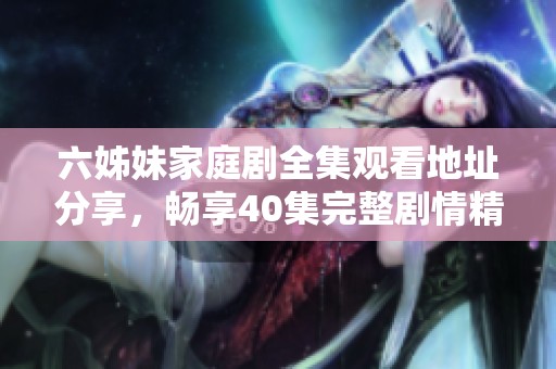 六姊妹家庭剧全集观看地址分享，畅享40集完整剧情精彩瞬间