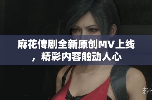 麻花传剧全新原创MV上线，精彩内容触动人心