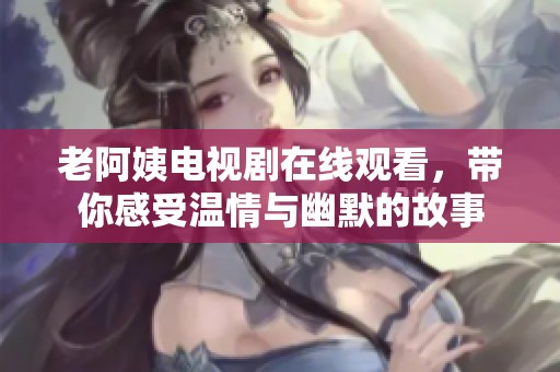 老阿姨电视剧在线观看，带你感受温情与幽默的故事