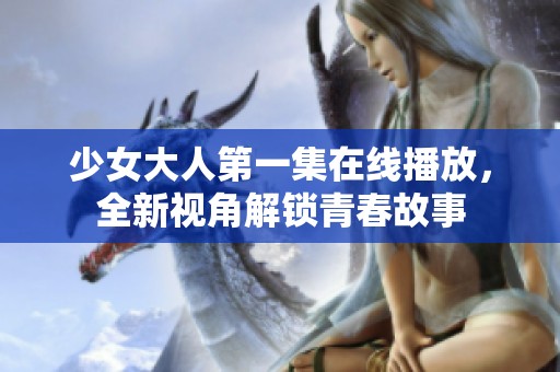 少女大人第一集在线播放，全新视角解锁青春故事