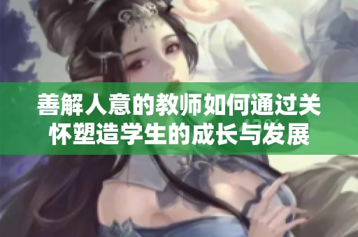 善解人意的教师如何通过关怀塑造学生的成长与发展