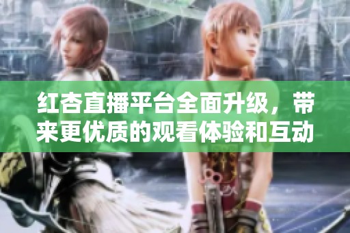 红杏直播平台全面升级，带来更优质的观看体验和互动乐趣
