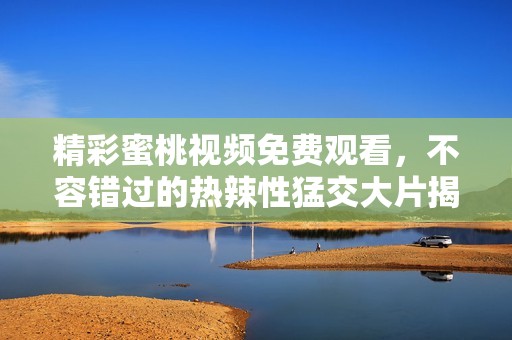 精彩蜜桃视频免费观看，不容错过的热辣性猛交大片揭秘