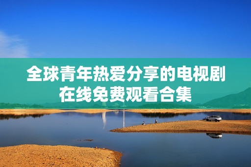 全球青年热爱分享的电视剧在线免费观看合集