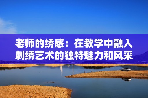 老师的绣感：在教学中融入刺绣艺术的独特魅力和风采
