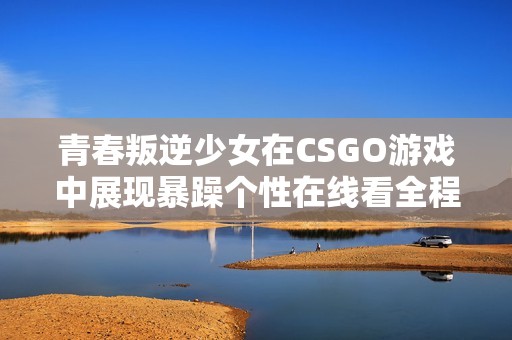 青春叛逆少女在CSGO游戏中展现暴躁个性在线看全程分享