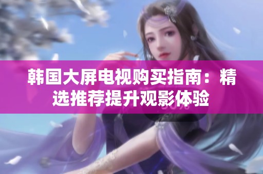 韩国大屏电视购买指南：精选推荐提升观影体验