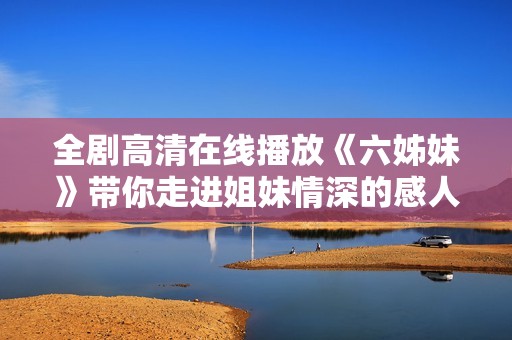 全剧高清在线播放《六姊妹》带你走进姐妹情深的感人故事