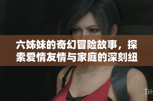 六姊妹的奇幻冒险故事，探索爱情友情与家庭的深刻纽带