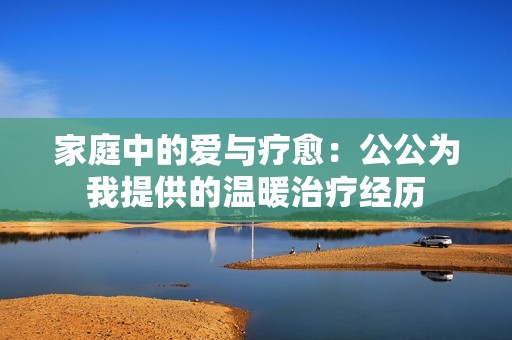 家庭中的爱与疗愈：公公为我提供的温暖治疗经历