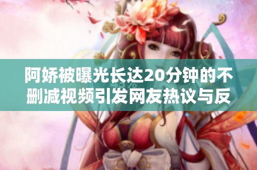 阿娇被曝光长达20分钟的不删减视频引发网友热议与反响