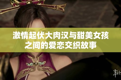激情起伏大肉汉与甜美女孩之间的爱恋交织故事