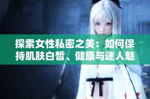 探索女性私密之美：如何保持肌肤白皙、健康与迷人魅力