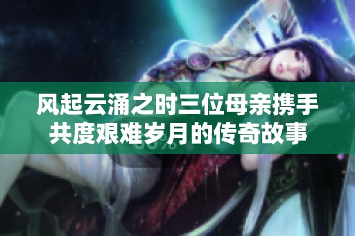 风起云涌之时三位母亲携手共度艰难岁月的传奇故事