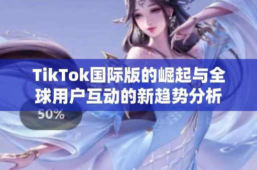TikTok国际版的崛起与全球用户互动的新趋势分析