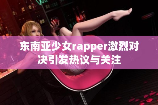 东南亚少女rapper激烈对决引发热议与关注