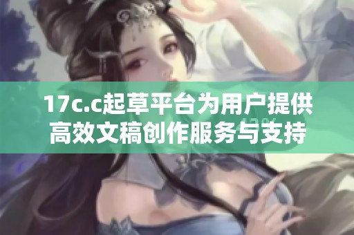 17c.c起草平台为用户提供高效文稿创作服务与支持