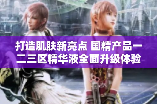 打造肌肤新亮点 国精产品一二三区精华液全面升级体验