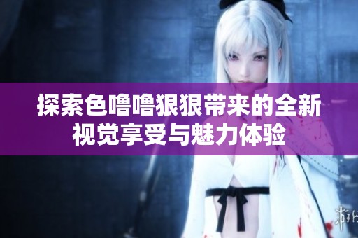 探索色噜噜狠狠带来的全新视觉享受与魅力体验