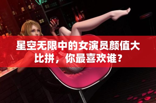 星空无限中的女演员颜值大比拼，你最喜欢谁？