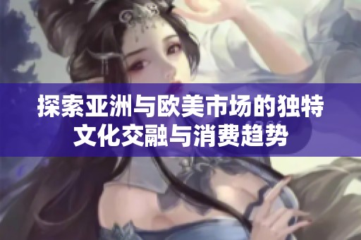 探索亚洲与欧美市场的独特文化交融与消费趋势