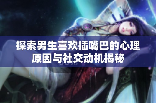 探索男生喜欢插嘴巴的心理原因与社交动机揭秘