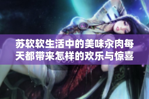 苏软软生活中的美味汆肉每天都带来怎样的欢乐与惊喜