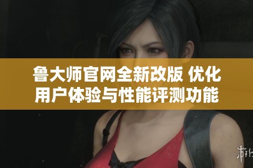 鲁大师官网全新改版 优化用户体验与性能评测功能