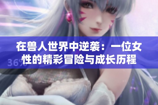 在兽人世界中逆袭：一位女性的精彩冒险与成长历程