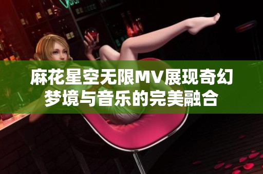 麻花星空无限MV展现奇幻梦境与音乐的完美融合