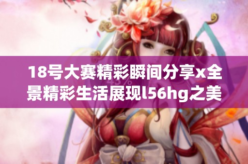 18号大赛精彩瞬间分享x全景精彩生活展现l56hg之美