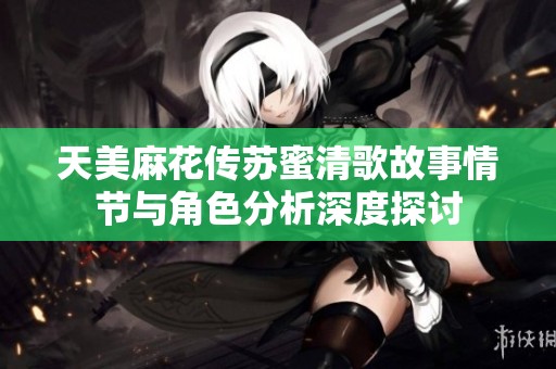 天美麻花传苏蜜清歌故事情节与角色分析深度探讨