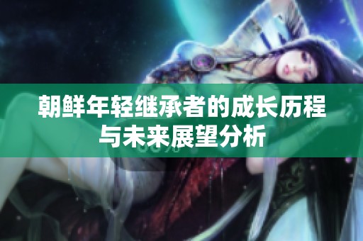 朝鲜年轻继承者的成长历程与未来展望分析