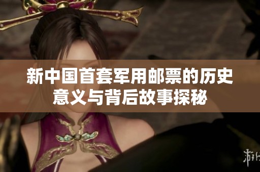 新中国首套军用邮票的历史意义与背后故事探秘