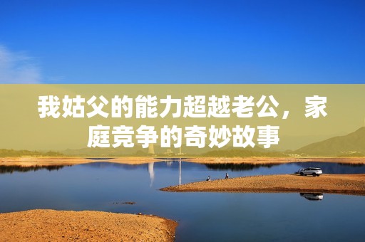 我姑父的能力超越老公，家庭竞争的奇妙故事
