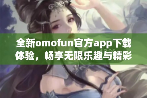全新omofun官方app下载体验，畅享无限乐趣与精彩内容