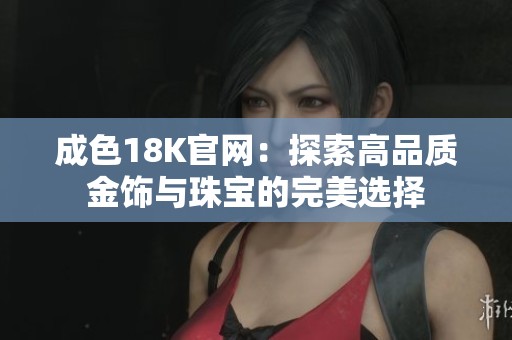 成色18K官网：探索高品质金饰与珠宝的完美选择