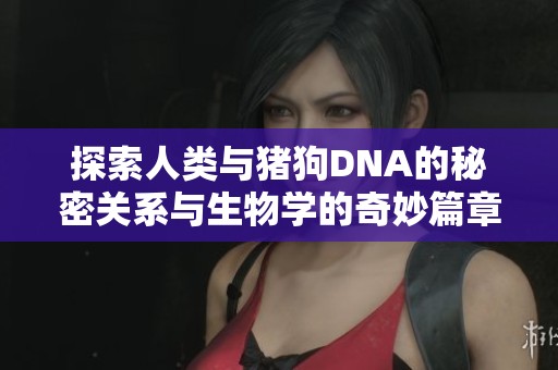 探索人类与猪狗DNA的秘密关系与生物学的奇妙篇章