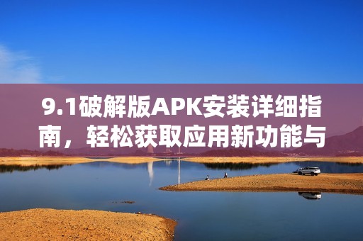 9.1破解版APK安装详细指南，轻松获取应用新功能与体验